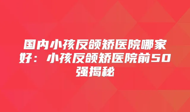 国内小孩反颌矫医院哪家好：小孩反颌矫医院前50强揭秘