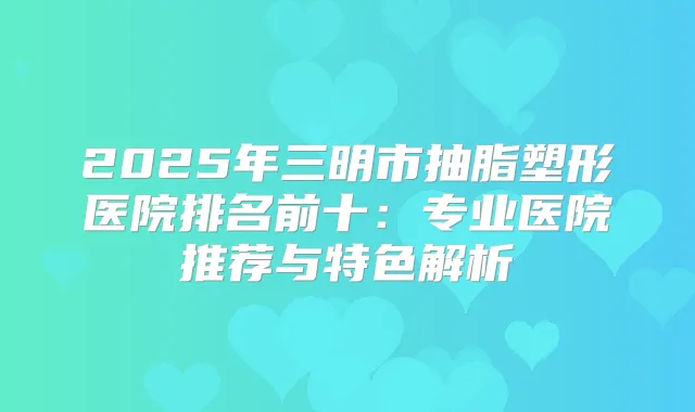 2025年三明市抽脂塑形医院排名前十：专业医院推荐与特色解析