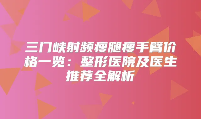 三门峡射频瘦腿瘦手臂价格一览：整形医院及医生推荐全解析