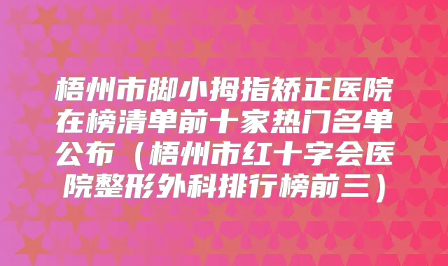 梧州市脚小拇指矫正医院在榜清单前十家热门名单公布（梧州市红十字会医院整形外科排行榜前三）