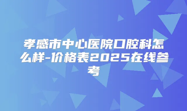 孝感市中心医院口腔科怎么样-价格表2025在线参考