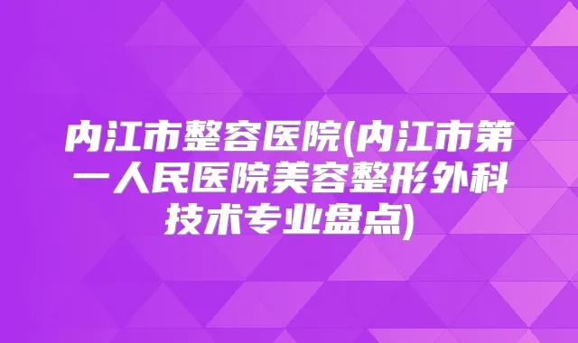 内江市整容医院(内江市第一人民医院美容整形外科技术专业盘点)