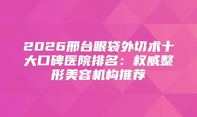 2026邢台眼袋外切术十大口碑医院排名:整形美容机构推荐