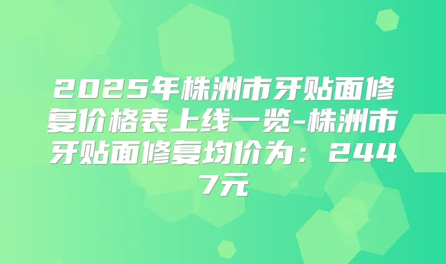 2025年株洲市牙贴面修复价格表上线一览-株洲市牙贴面修复均价为：2447元