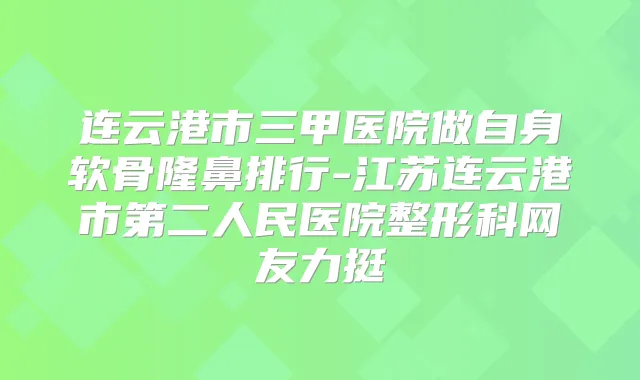 连云港市三甲医院做自身软骨隆鼻排行-江苏连云港市第二人民医院整形科网友力挺