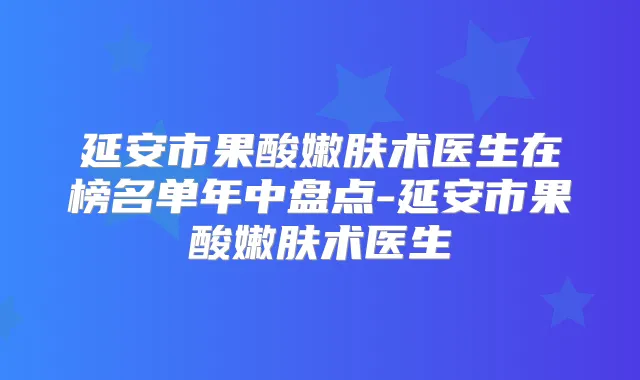 延安市果酸嫩肤术医生在榜名单年中盘点-延安市果酸嫩肤术医生