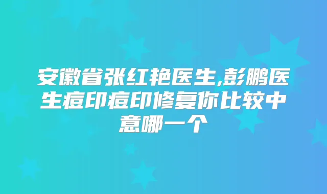 安徽省张红艳医生,彭鹏医生痘印痘印修复你比较中意哪一个