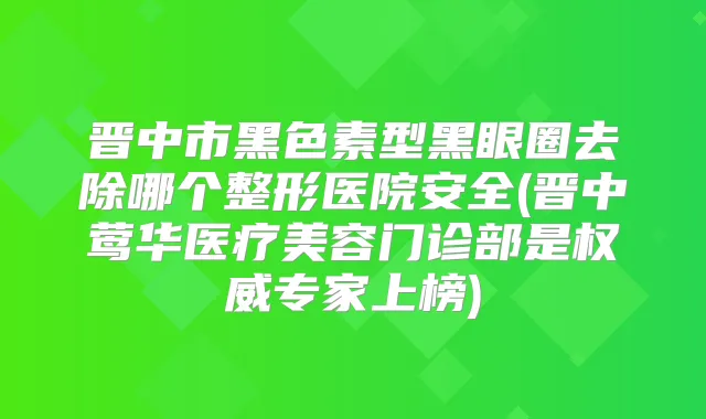 晋中市黑色素型黑眼圈去除哪个整形医院安全(晋中医疗美容门诊部是专家上榜)