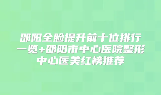 邵阳全脸提升前十位排行一览+邵阳市中心医院整形中心医美红榜推荐
