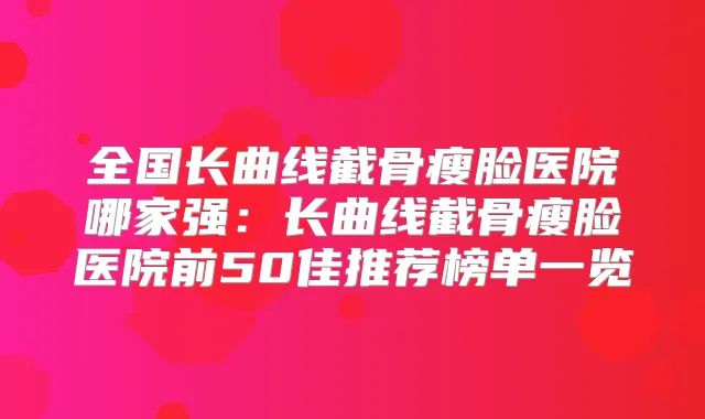 全国长曲线截骨瘦脸医院哪家强：长曲线截骨瘦脸医院前50佳推荐榜单一览