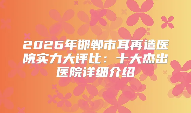 2026年邯郸市耳再造医院实力大评比：十大杰出医院详细介绍