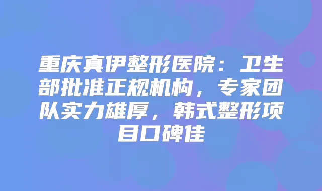 重庆真伊整形医院：卫生部批准正规机构，专家团队实力雄厚，韩式整形项目口碑佳