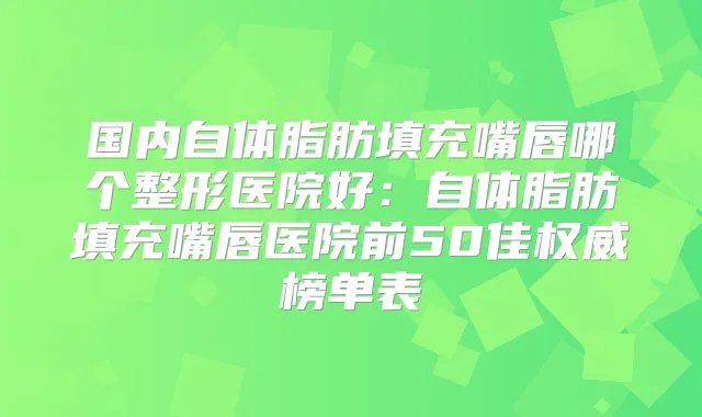 国内自体脂肪填充嘴唇哪个整形医院好：自体脂肪填充嘴唇医院前50佳榜单表