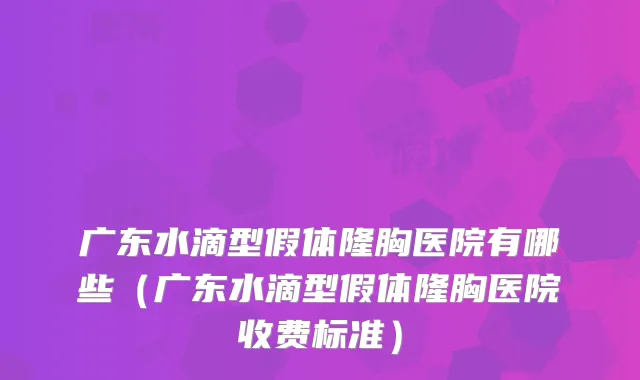 广东水滴型假体隆胸医院有哪些(广东水滴型假体隆胸医院收费标准)