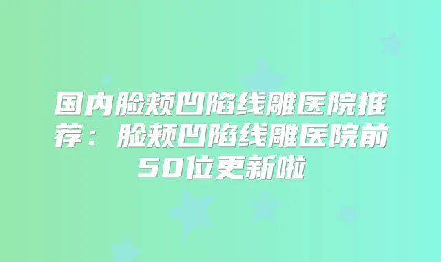 国内脸颊凹陷线雕医院推荐：脸颊凹陷线雕医院前50位更新啦