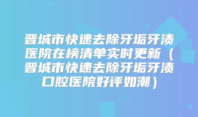 晋城市快速去除牙垢牙渍医院在榜清单实时更新（晋城市快速去除牙垢牙渍口腔医院好评如潮）