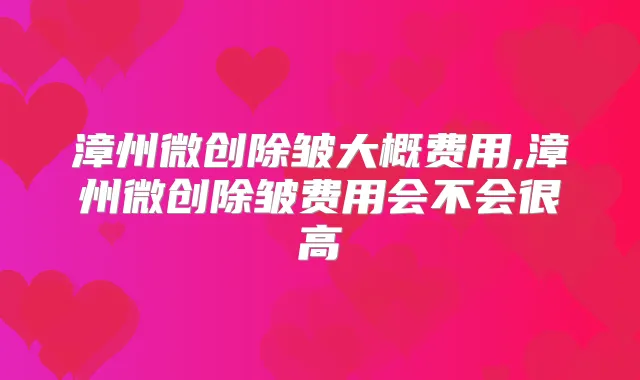 漳州微创除皱大概费用,漳州微创除皱费用会不会很高
