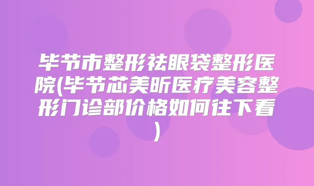 毕节市整形祛眼袋整形医院(毕节芯美昕医疗美容整形门诊部价格如何往下看)