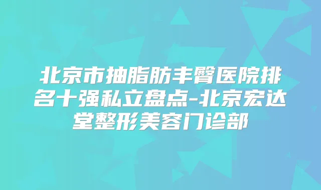 北京市抽脂肪丰臀医院排名十强私立盘点-北京宏达堂整形美容门诊部