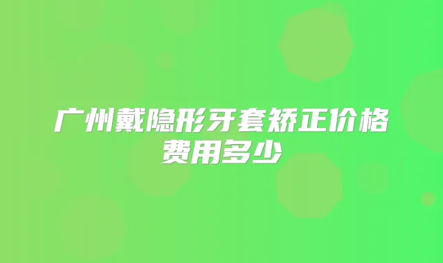 广州戴隐形牙套矫正价格费用多少
