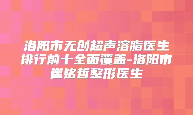 洛阳市无创超声溶脂医生排行前十全面覆盖-洛阳市崔铭哲整形医生