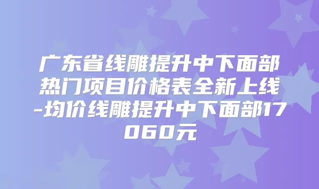 广东省线雕提升中下面部热门项目价格表全新上线-均价线雕提升中下面部17060元