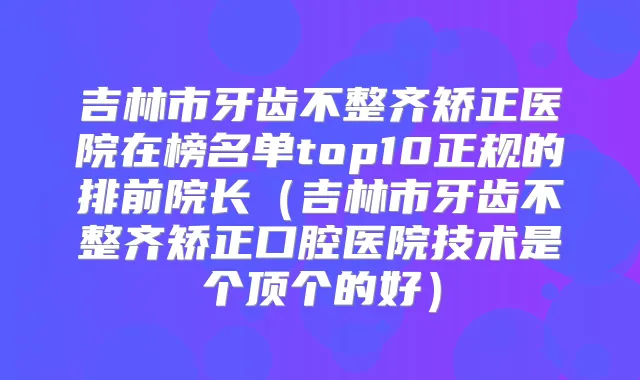 吉林市牙齿不整齐矫正医院在榜名单top10正规的排前院长（吉林市牙齿不整齐矫正口腔医院技术是个顶个的好）