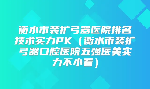 衡水市装扩弓器医院排名技术实力PK(衡水市装扩弓器口腔医院五强医美实力不小看)