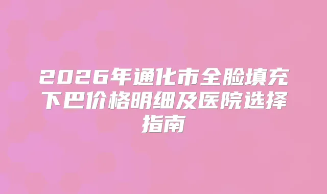 2026年通化市全脸填充下巴价格明细及医院选择指南