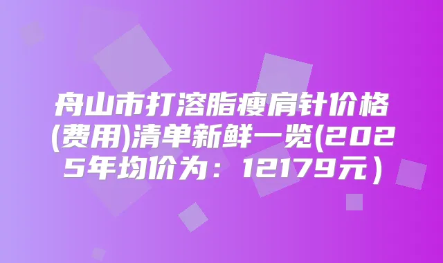 舟山市打溶脂瘦肩针价格(费用)清单新鲜一览(2025年均价为：12179元）