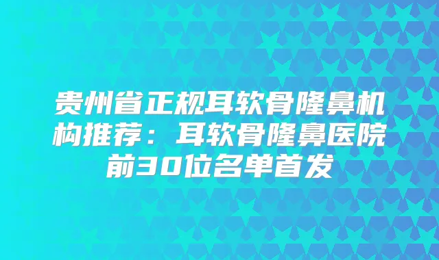 贵州省正规耳软骨隆鼻机构推荐：耳软骨隆鼻医院前30位名单