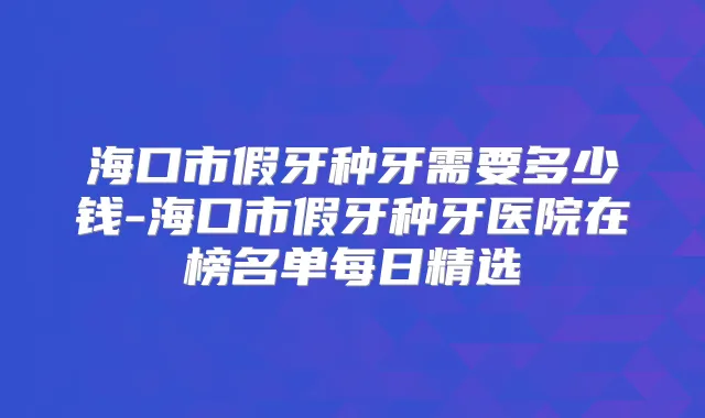 海口市假牙种牙需要多少钱-海口市假牙种牙医院在榜名单每日精选