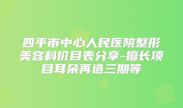 四平市中心人民医院整形美容科价目表分享-擅长项目耳朵再造三期等