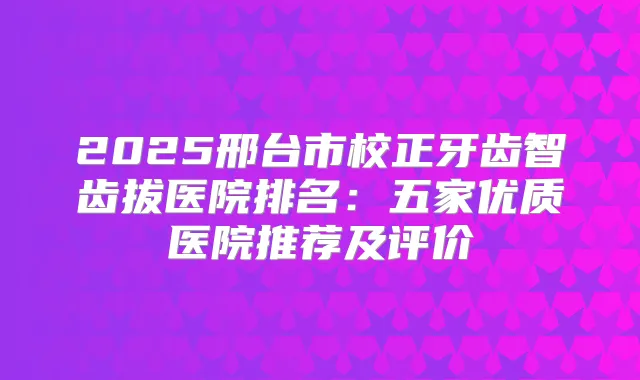 2025邢台市校正牙齿智齿拔医院排名:五家优质医院推荐及评价