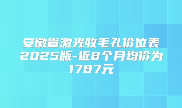 安徽省激光收毛孔价位表2025版-近8个月均价为1787元
