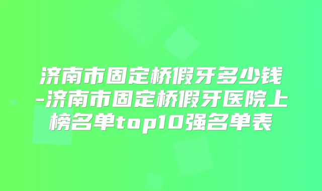 济南市固定桥假牙多少钱-济南市固定桥假牙医院上榜名单top10强名单表