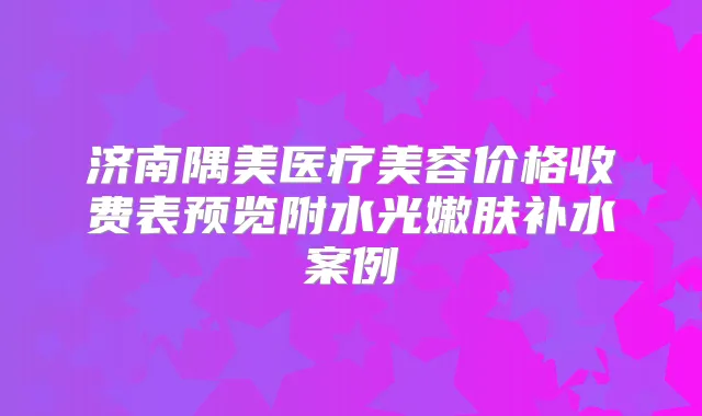 济南隅美医疗美容价格收费表预览附水光嫩肤补水案例