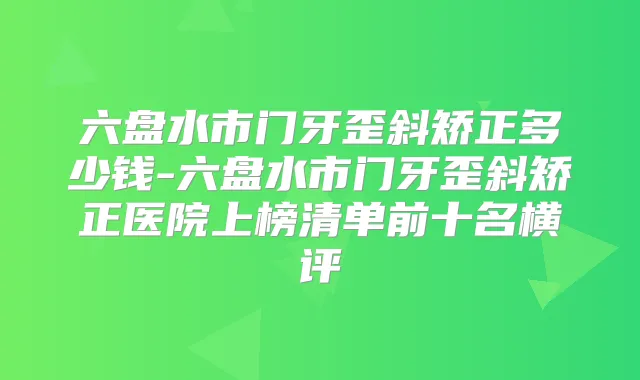 六盘水市门牙歪斜矫正多少钱-六盘水市门牙歪斜矫正医院上榜清单前十名横评