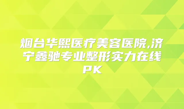 烟台华熙医疗美容医院,济宁鑫驰专业整形实力在线PK