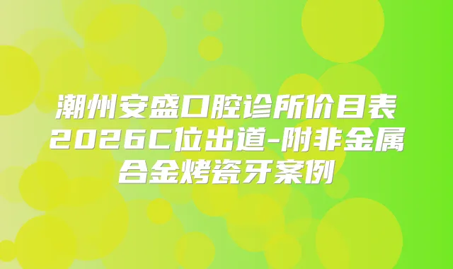 潮州安盛口腔诊所价目表2026C位出道-附非金属合金烤瓷牙案例