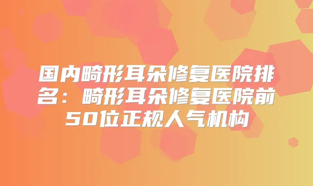 国内畸形耳朵修复医院排名：畸形耳朵修复医院前50位正规人气机构
