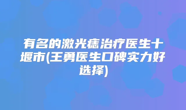 有名的激光痣医生十堰市(王勇医生口碑实力好选择)