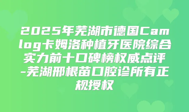 2025年芜湖市德国Camlog卡姆洛种植牙医院综合实力前十口碑榜点评-芜湖邢根苗口腔诊所有正规授权