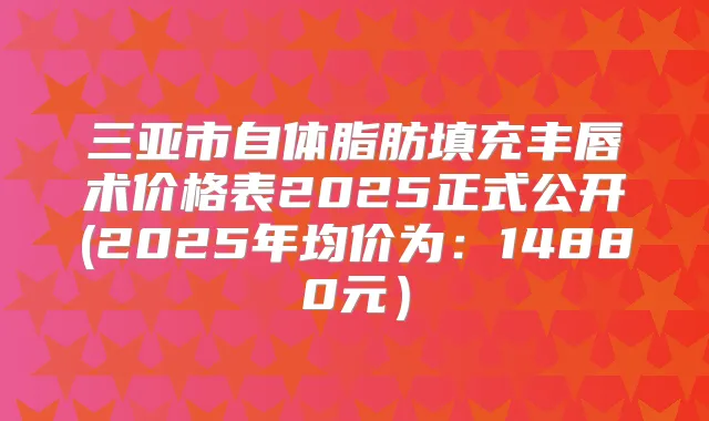 三亚市自体脂肪填充丰唇术价格表2025正式公开(2025年均价为：14880元）