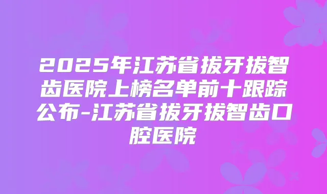 2025年江苏省拔牙拔智齿医院上榜名单前十跟踪公布-江苏省拔牙拔智齿口腔医院