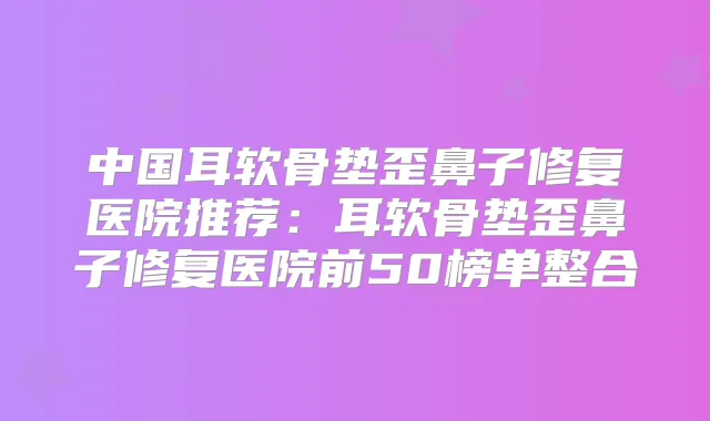 中国耳软骨垫歪鼻子修复医院推荐：耳软骨垫歪鼻子修复医院前50榜单整合
