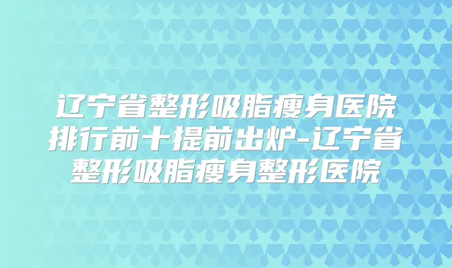 辽宁省整形吸脂瘦身医院排行前十提前出炉-辽宁省整形吸脂瘦身整形医院