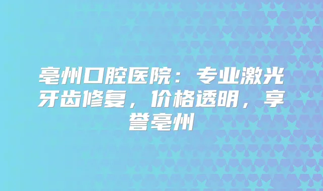 亳州口腔医院：专业激光牙齿修复，价格透明，享誉亳州