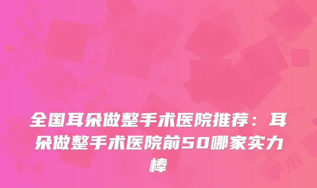 全国耳朵做整手术医院推荐：耳朵做整手术医院前50哪家实力棒
