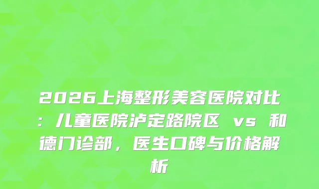 2026上海整形美容医院对比：儿童医院泸定路院区 vs 和德门诊部，医生口碑与价格解析